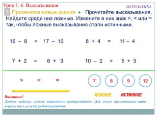 3
16 – 8 < 17 – 10
7 + 2 = 6 + 3 10 – 2 > 5 + 3
8 + 4 = 11 – 4
Внимание!
Данное задание можно выполнить интерактивно. Для этого презентацию надо
перевести в режим редактирования.
Прочитайте высказывания.
Найдите среди них ложные. Измените в них знак >, < или =
так, чтобы ложные высказывания стали истинными.
Применяем новые знания
Урок 1. 6. Высказывания МАТЕМАТИКА
 