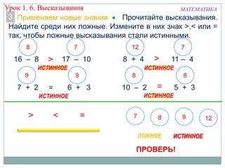 3
16 – 8 < 17 – 10
7 + 2 = 6 + 3 10 – 2 > 5 + 3
8 + 4 = 11 – 4
8
9
7 12
8
7
8
ЛОЖНОЕЛОЖНОЕЛОЖНОЕЛОЖНОЕ
9
ПРОВЕРЬ!
Прочитайте высказывания.
Найдите среди них ложные. Измените в них знак >,< или =
так, чтобы ложные высказывания стали истинными.
Применяем новые знания
Урок 1. 6. Высказывания МАТЕМАТИКА
 