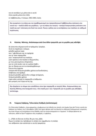 και σε κοιτάζουν με μάτια σαν κι αυτά
όταν γυρνάς μέσα στην πόλη
Δ. Σαββόπουλος, H σούμα, 1963-2003, Ιανός
II. Κώστας Μόντης, Απόσπασμα από ένα άλλο τραγούδι για το μεγάλο μας αδελφό.
Δε γίνουνται σήμερα αυτά τα πράγματα, Γρηγόρη.
Αυτά τα παράτησε ο κόσμος
χιλιάδες χρόνια τώρα
και τ’ αφυδάτωσε και τα ταρίχεψε
και τα ‘κανε παραμύθια
για τ’ αναγνωστικά των παιδιών,
γιατί αρέσουν στα παιδιά οι Θερμοπύλες
με τους χτενισμένους Σπαρτιάτες
και τα «υπό σκιάν» και τα «μολών λαβέ».
Δεν τα ‘βαναν για να τα επαναλαμβάνουμε.
Έπειτα πώς έρχεσαι
ύστερα από δυόμιση χιλιάδες χρόνια να διεκδικήσεις;
Σκέφτηκες τον αριθμό;
Δυόμιση χιλιάδες χρόνια δεν υπήρχε αντίρρηση,
δυόμιση χιλιάδες χρόνια
είχαν κάνει κατοχή το παραμύθι οι άνθρωποι.
Δεν μπορείς εσύ τώρα να λες όχι.
III. Γιώργος Σεφέρης, Τελευταίος Σταθμός (απόσπασμα)
Ο «Τελευταίος Σταθμός», είναι γραμμένος, σύμφωνα με την ένδειξη του ποιητή, στο λιμάνι Cava dei Tirreni, κοντά στο
Σαλέρνο της Ιταλίας, στις 5 Οκτωβρίου 1944. Εκεί έχουν φτάσει από την Αίγυπτο οι ελληνικές διπλωματικές υπηρεσίες
και είναι έτοιμες να επιστρέψουν στην Ελλάδα, από την οποία αποχωρούν οι Γερμανοί. Το δράμα φαίνεται να
τελειώνει, αλλά σε λίγο θ’ αρχίσουν νέες συμφορές: ο εμφύλιος.
[…..]Πάλι τα ίδια και τα ίδια, θα μου πεις, φίλε.
Όμως τη σκέψη του πρόσφυγα τη σκέψη του αιχμάλωτου τη σκέψη
του ανθρώπου σαν κατάντησε κι αυτός πραμάτεια
Να συγκρίνετε τη στάση και τον προβληματισμό του τραγουδοποιού Σαββόπουλου απέναντι στο
κοινό του – παιδιά αλλά και μεγάλους – με τη στάση του ποιητή – πατέρα Αναγνωστάκη απέναντι στο
παιδί και κατ’ επέκταση στο δικό του κοινό. Ποιος ο ρόλος και οι αντιδράσεις των παιδιών σε καθεμιά
περίπτωση;
Να εξηγήσετε το νόημα που αποδίδουν στον όρο παραμύθι οι ποιητές Μαν. Αναγνωστάκης και
Κώστας Μόντης στα ποιήματά τους: «Στο παιδί μου» και «Τραγούδι για το μεγάλο μας αδελφό»,
αντίστοιχα.
 