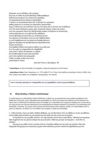 δοκίμασε να την αλλάξεις, δεν μπορείς.
Ίσως και να 'θελε να μείνει βασιλιάς ανθρωποφάγων
ξοδεύοντας δυνάμεις που κανείς δεν αγοράζει,
να σεργιανά μέσα σε κάμπους αγαπάνθων
ν' ακούει τα τουμπελέκια κάτω απ' το δέντρο του μπαμπού,
καθώς χορεύουν οι αυλικοί με τερατώδεις προσωπίδες.
Όμως ο τόπος που τον πελεκούν και που τον καίνε σαν το πεύκο, και τον βλέπεις
είτε στο σκοτεινό βαγόνι, χωρίς νερό, σπασμένα τζάμια, νύχτες και νύχτες
είτε στο πυρωμένο πλοίο που θα βουλιάξει καθώς το δείχνουν οι στατιστικές,
ετούτα ρίζωσαν μες το μυαλό και δεν αλλάζουν
ετούτα φύτεψαν εικόνες ίδιες με τα δέντρα εκείνα
που ρίχνουν τα κλωνάρια τους μες στα παρθένα δάση
κι αυτά καρφώνουνται στο χώμα και ξαναφυτρώνουν·
ρίχνουν κλωνάρια και ξαναφυτρώνουν δρασκελώντας
λεύγες και λεύγες·
ένα παρθένο δάσος σκοτωμένων φίλων το μυαλό μας.
Κι α σου μιλώ με παραμύθια και παραβολές
είναι γιατί τ' ακούς γλυκότερα, κι η φρίκη
δεν κουβεντιάζεται γιατί είναι ζωντανή
γιατί είναι αμίλητη και προχωράει·
στάζει τη μέρα, στάζει στον ύπνο
μνησιπήμων* πόνος.
Cava dei Tirreni, 5 Οκτωβρίου '44
* μνησιπήμων: αυτός που θυμίζει τις συμφορές, η αλγεινή ανάμνηση των δυστυχιών.
μνησιπήμων πόνος: Αισχ. Αγαμέμνων, στ. 179 «στάζει δ’ ἐν γ’ ὕπνωι προ καρδίας μνησιπήμων πόνος» (στάζει στον
ύπνο, μπρος στην καρδιά, της συμφοράς ο καημός) (Σημ. του ποιητή).
IV. Ηλίας Βενέζης, «Γαλήνη» (απόσπασμα)
Το μυθιστόρημα του Ηλία Βενέζη Γαλήνη (1939) έχει ως θέμα του την εγκατάσταση μιας ομάδας προσφύγων στην
Ανάβυσσο της Αττικής, μετά τη Μικρασιατική καταστροφή του 1922. Στον αγώνα για επιβίωση σε έναν άγνωστο και
άγονο τόπο η ελπίδα για ένα καλύτερο αύριο συνυπάρχει με τη νοσταλγία για τις χαμένες πατρίδες και την αγωνία για
την τύχη εκείνων που έμειναν κρατούμενοι στα καταναγκαστικά τάγματα εργασίας της Ανατολής. Στο απόσπασμα που
ακολουθεί, ο Αντρέας, που γύρισε σώος ύστερα από δεκατέσσερις μήνες ομηρίας, κρύβει την πικρή αλήθεια από τη
μάνα του Άγγελου, του φίλου του που πέθανε πριν να χαρεί τη μέρα της επιστροφής.
[….] Όλα, λοιπόν, είναι μια απλή υπόθεση βαθμού, ως πού θα πέσεις. Έτσι συνηθίζεις κι αυτό, να κάθεσαι
να λες κάθε μέρα ιστορίες σε μια μητέρα για ένα παιδί που δεν είναι πια να γυρίσει.
«Η μητέρα του να μη μάθει τίποτα», του είχε ξαναπεί ικετευτικά ο γερο-Βένης. «Μπορεί να περιμένει
όλα τα χρόνια που της μένουν ακόμα και να μη λυγίσει. Αλλά να μην έχει να περιμένει - αυτό δεν το
μπορεί».
Και για να μη μάθει κείνη η μητέρα τίποτα, ο Αντρέας κάθισε και της είπε μια ιστορία. Ήταν ένα
παραμύθι όλο χρώμα και συγκίνηση, γεμάτο από καλοσύνη για δυο παιδιά που βρεθήκανε μες στο
Γιατί ο ποιητής προτιμά τα «παραμύθια και τις παραβολές» από τη γυμνή αλήθεια;
 