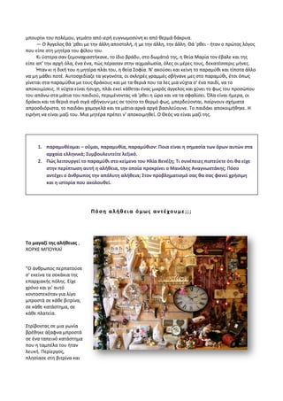 μπουρίνι του πολέμου, γεμάτο από ιερή ευγνωμοσύνη κι από θερμά δάκρυα.
— Ο Άγγελος θά 'ρθει με την άλλη αποστολή, ή με την άλλη, την άλλη. Θά 'ρθει - ήταν ο πρώτος λόγος
που είπε στη μητέρα του φίλου του.
Κι ύστερα σαν ξεμοναχιαστήκανε, το ίδιο βράδυ, στο δωμάτιό της, η θεία Μαρία τον έβαλε και της
είπε απ' την αρχή όλα, ένα ένα, πώς πέρασαν στην αιχμαλωσία, όλες οι μέρες τους, δεκατέσσερις μήνες.
Ήταν κι η δική του η μητέρα πλάι του, η θεία Σοφία. Ν' ακούσει και κείνη το παραμύθι και τίποτα άλλο
να μη μάθει ποτέ. Αυτοσχεδίαζε τα γεγονότα, οι σκληρές γραμμές σβήνανε μες στο παραμύθι, έτσι όπως
γίνεται στα παραμύθια με τους δράκους και με τα θεριά που τα λες μια νύχτα σ' ένα παιδί, να το
αποκοιμίσεις. Η νύχτα είναι ήσυχη, πλάι εκεί κάθεται ένας μικρός άγγελος και χύνει το φως του προσώπου
του απάνω στα μάτια του παιδιού, περιμένοντας νά 'ρθει η ώρα και να τα σφαλίσει. Όλα είναι ήμερα, οι
δράκοι και τα θεριά σιγά σιγά σβήνουν μες σε τούτο το θερμό φως, μπερδεύονται, παίρνουν σχήματα
απροσδιόριστα, το παιδάκι χαμογελά και τα μάτια αργά αργά βασιλεύουνε. Το παιδάκι αποκοιμήθηκε. Η
ειρήνη να είναι μαζί του. Μια μητέρα πρέπει ν' αποκοιμηθεί. Ο Θεός να είναι μαζί της.
Πόση αλήθεια όμως αντέχουμε;;;
Το μαγαζί της αλήθειας ,
ΧΟΡΧΕ ΜΠΟΥΚΑΪ
"Ο άνθρωπος περπατούσε
σ' εκείνα τα σοκάκια της
επαρχιακής πόλης. Είχε
χρόνο και γι' αυτό
κοντοστεκόταν για λίγο
μπροστά σε κάθε βιτρίνα,
σε κάθε κατάστημα, σε
κάθε πλατεία.
Στρίβοντας σε μια γωνία
βρέθηκε άξαφνα μπροστά
σε ένα ταπεινό κατάστημα
που η ταμπέλα του ήταν
λευκή. Περίεργος,
πλησίασε στη βιτρίνα και
1. παραμυθέομαι – οῦμαι, παραμυθία, παραμύθιον: Ποια είναι η σημασία των όρων αυτών στα
αρχαία ελληνικά; Συμβουλευτείτε λεξικό.
2. Πώς λειτουργεί το παραμύθι στο κείμενο του Ηλία Βενέζη; Τι συνέπειες πιστεύετε ότι θα είχε
στην περίπτωση αυτή η αλήθεια, την οποία προκρίνει ο Μανόλης Αναγνωστάκης; Πόσο
αντέχει ο άνθρωπος την απόλυτη αλήθεια; Στον προβληματισμό σας θα σας φανεί χρήσιμη
και η ιστορία που ακολουθεί.
 