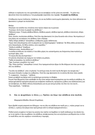 κόλλησε το πρόσωπο του στο κρύσταλλο για να καταφέρει να δεί μέσα στο σκοτάδι... Το μόνο που
φαινόταν ήταν ένα αναλόγιο μ' ένα χειρόγραφο καρτελάκι που έγραφε: Το μαγαζί της Αλήθειας
Ο άνθρωπος έμεινε έκπληκτος. Σκέφτηκε, ότι αν και διέθετε ανεπτυγμένη φαντασία, του ήταν αδύνατον να
φανταστεί τι μπορεί να πουλούσαν.
Μπήκε.
Πλησίασε την κοπέλα που στεκόταν στον πρώτο πάγκο και τη ρώτησε:
"Συγνώμη. Αυτό είναι το μαγαζί της αλήθειας;"
"Μάλιστα κύριε. Τί λογής αλήθεια θέλετε; Αλήθεια μερική, αλήθεια σχετική, αλήθεια στατιστική, πλήρη
αλήθεια;"
Ώστε, λοιπόν, πουλούσαν αλήθεια. Ποτέ δεν είχε φανταστεί ότι ήταν δυνατόν κάτι τέτοιο. Να πηγαίνεις σ'
ένα μέρος και να παίρνεις την αλήθεια, ήταν υπέροχο.
"Θέλω πλήρη αλήθεια" αποκρίθηκε ο άνθρωπος χωρίς ταλάντευση.
"Είμαι τόσο απαυδισμένος από τα ψέματα και τις πλαστογραφίες" σκέφτηκε "Δε θέλω άλλες γενικεύσεις,
ούτε δικαιολογίες, δε θέλω απάτες, ούτε κοροϊδίες."
"Απόλυτη αλήθεια" διόρθωσε
"Μάλιστα κύριε. Ακολουθήστε με."
Η κοπέλα συνόδευσε τον πελάτη σ' ένα άλλο μέρος του καταστήματος και δείχνοντας έναν πωλητή με
αυστηρό ύφος, είπε:
"Ο κύριος θα σας εξυπηρετήσει."
Ο πωλητής πλησίασε και περίμενε τον πελάτη να μιλήσει.
"Ήρθα να αγοράσω την απόλυτη αλήθεια."
"Αχα. Συγνώμη, γνωρίζετε την τιμή;"
"Όχι. Πόσο κοστίζει;" αποκρίθηκε τυπικά. Στην πραγματικότητα ήξερε ότι θα πλήρωνε όσο όσο για να έχει
όλη την αλήθεια.
"Για όλη την αλήθεια", είπε ο πωλητής "το αντίτιμο είναι ότι ποτέ πια δε θα έχετε την ησυχία σας."
Ένα ρίγος διέτρεξε τη ράχη του ανθρώπου. Ποτέ δεν είχε φανταστεί ότι το κόστος θα ήταν τόσο υψηλό.
"Ε..ευχαριστώ... Συγνώμη..." ψέλλισε.
Έκανε μεταβολή και βγήκε από το κατάστημα κοιτώντας το έδαφος.
Ένιωσε λίγο θλιμμένος όταν κατάλαβε ότι δεν ήταν ακόμα προετοιμασμένος για την απόλυτη αλήθεια, ότι
ακόμα χρειαζόταν ορισμένα ψέματα για να βρίσκει ανάπαυση, ορισμένους μύθους και εξιδανικεύσεις για
να καταφεύγει, ότι ήθελε κάποιες δικαιολογίες για να μην αντιμετωπίζει τον ίδιο του τον εαυτό...
"Ίσως αργότερα..." σκέφτηκε.
V. Και οι ψυχολόγοι τι λένε;;;;;; Πρέπει να λέμε την αλήθεια στα παιδιά;
Μαργαρίτα Μάνθου Κλινική Ψυχολόγος
Έχετε βρεθεί συχνά μπροστά στο δίλημμα: «να πω όλη την αλήθεια στο παιδί μου;», «πόσο μπορεί να το
αντέξει;», «μήπως ένα ψέμα είναι προτιμότερο από τη σκληρή πραγματικότητα;».
Πολλοί γονείς συγχέουν τα όρια της γνώσης που πρέπει να λαμβάνει το παιδί ανάλογα με την ηλικία του,
με το αν πρέπει ή όχι να μαθαίνει την αλήθεια, αποφεύγοντας έτσι να συζητήσουν για θέματα που το ίδιο
το παιδί θέτει και που αγγίζουν «επικίνδυνες» περιοχές.
 