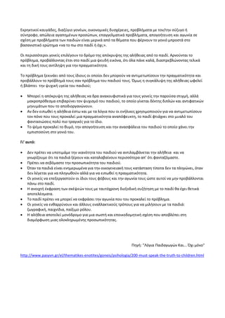 Εκρηκτικοί καυγάδες, διαζύγιο γονέων, οικονομικές δυσχέρειες, προβλήματα με τον/την σύζυγο ή
σύντροφο, απώλεια αγαπημένων προσώπων, επαγγελματικά προβλήματα, απογοήτευση και αγωνία σε
σχέση με προβλήματα των παιδιών είναι μερικά από τα θέματα που φέρνουν το γονιό μπροστά στο
βασανιστικό ερώτημα «να το πω στο παιδί ή όχι;».
Οι περισσότεροι γονείς επιλέγουν το δρόμο της απόκρυψης της αλήθειας από το παιδί. Αρνούνται το
πρόβλημα, προβάλλοντας έτσι στο παιδί μια ψευδή εικόνα, ότι όλα πάνε καλά, διαστρεβλώνοντας τελικά
και τη δική τους αντίληψη για την πραγματικότητα.
Το πρόβλημα ξεκινάει από τους ίδιους οι οποίοι δεν μπορούν να αντιμετωπίσουν την πραγματικότητα και
προβάλλουν το πρόβλημά τους σαν πρόβλημα του παιδιού τους. Όμως η συγκάλυψη της αλήθειας ωφελεί
ή βλάπτει την ψυχική υγεία του παιδιού;
 Μπορεί η απόκρυψη της αλήθειας να δρα ανακουφιστικά για τους γονείς την παρούσα στιγμή, αλλά
μακροπρόθεσμα επιβαρύνει τον ψυχισμό του παιδιού, το οποίο γίνεται δέκτης διπλών και αντιφατικών
μηνυμάτων που το αποδιοργανώνουν.
 Αν δεν ειπωθεί η αλήθεια έστω και με τα λόγια που οι ενήλικες χρησιμοποιούν για να αντιμετωπίσουν
τον πόνο που τους προκαλεί μια πραγματικότητα αναπόφευκτη, το παιδί φτιάχνει στο μυαλό του
φαντασιώσεις πολύ πιο τραγικές για το ίδιο.
 Το ψέμα προκαλεί το θυμό, την απογοήτευση και την ανασφάλεια του παιδιού το οποίο χάνει την
εμπιστοσύνη στο γονιό του.
Γι’ αυτό:
 Δεν πρέπει να υποτιμάμε την ικανότητα του παιδιού να αντιλαμβάνεται την αλήθεια και να
γνωρίζουμε ότι τα παιδιά ξέρουν και καταλαβαίνουν περισσότερα απ’ ότι φανταζόμαστε.
 Πρέπει να σεβόμαστε την προσωπικότητα του παιδιού.
 Όταν τα παιδιά είναι ενημερωμένα για την οικογενειακή τους κατάσταση τίποτα δεν τα πληγώνει, όταν
δεν λέγεται για να πληγωθούν αλλά για να ειπωθεί η πραγματικότητα.
 Οι γονείς να επεξεργαστούν οι ίδιοι τους φόβους και την αγωνία τους ώστε αυτοί να μην προβάλλονται
πάνω στο παιδί.
 Η ανοιχτή έκφραση των σκέψεών τους με ταυτόχρονη διεξοδική συζήτηση με το παιδί θα έχει θετικά
αποτελέσματα.
 Το παιδί πρέπει να μπορεί να εκφράσει την αγωνία που του προκαλεί το πρόβλημα.
 Οι γονείς να ενθαρρύνουν και άλλους εναλλακτικούς τρόπους για να μιλήσουν με τα παιδιά:
ζωγραφική, παιχνίδια, παίξιμο ρόλου.
 Η αλήθεια αποτελεί μονόδρομο για μια σωστή και εποικοδομητική σχέση που αποβλέπει στη
διαμόρφωση μιας ολοκληρωμένης προσωπικότητας.
Πηγή: "Λόγια Παιδαγωγών Και... Όχι μόνο"
http://www.pasyvn.gr/el/thematikes-enotites/goneis/psihologia/200-must-speak-the-truth-to-children.html
 