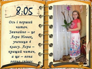 8:05
Ось і перший
читач.
Звичайно – це
Лєра Новак,
учениця 4
класу. Лєра –
кращий читач,
а ще – вона
гарно співає.
 