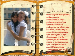 • Вони гарно танцюють,
займаються
вишиванням, їхні
роботи не раз були
представлені на
районних та обласних
оглядах. Дівчаткам
потрібна література
про наш край – про
Херсонщину, я їм
пропоную тематичні
папки з матеріалами
про історію нашого
села Тягинка та
літературу про наш
край.
 