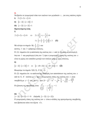 4
4.
Να βρείτε το γεωµετρικό τόπο των εικόνων των µιγαδικών z , για τους οποίους ισχύει
i) 2 1 2 6z i≤ + − ≤
ii) 2 2 1z i z i− − + =
iii) 2 2 1z i z i− − + =
Προτεινόµενη λύση
i)
2 1 2 6z i≤ + − ≤ ⇔
1 1
2 2 6
2 2
≤ + − ≤z i
1≤ ( )1 1z i
2 2
− − + ≤ 3 (1)
Με κέντρο το σηµείο Κ(– 1
2
, 1
2
) και
ακτίνες 1 και 3 γράφουµε κύκλους.
Η (1) σηµαίνει ότι η απόσταση της εικόνας του z από το Κ είναι µεγαλύτερη ή
ίση του 1 και µικρότερη ή ίση του 3, άρα ο γεωµετρικός τόπος της εικόνας του z
είναι το µέρος του επιπέδου µεταξύ των κύκλων µαζί µε τους κύκλους.
ii)
2 2 1z i z i− − + = ⇔ (0 2 ) (0 2 ) 1− + − − − =z i z i (2)
Θεωρούµε τα σηµεία Ε(0, 2), Ε΄(0, –2)
Η (2) σηµαίνει ότι το απόλυτο της διαφοράς των αποστάσεων της εικόνας του z
από τα Ε, Ε΄ ισούται µε 1, άρα ο γεωµετρικός τόπος της εικόνας του z είναι
υπερβολή µε γ = 2 και 2α = 1, άρα β = 2 2
γ − α = 14
4
− = 15
4
= 15
2
Η εξίσωση της υπερβολής είναι
( )
2
2
y
1
2
–
2
2
x
15
2
 
 
 
= 1
iii)
2 2 1z i z i− − + = > 0 (δηλαδή 2 2− > +z i z i )
Ο γεωµετρικός τόπος της εικόνας του z είναι ο κλάδος της προηγούµενης υπερβολής,
που βρίσκεται κάτω του άξονα x x′ .
 