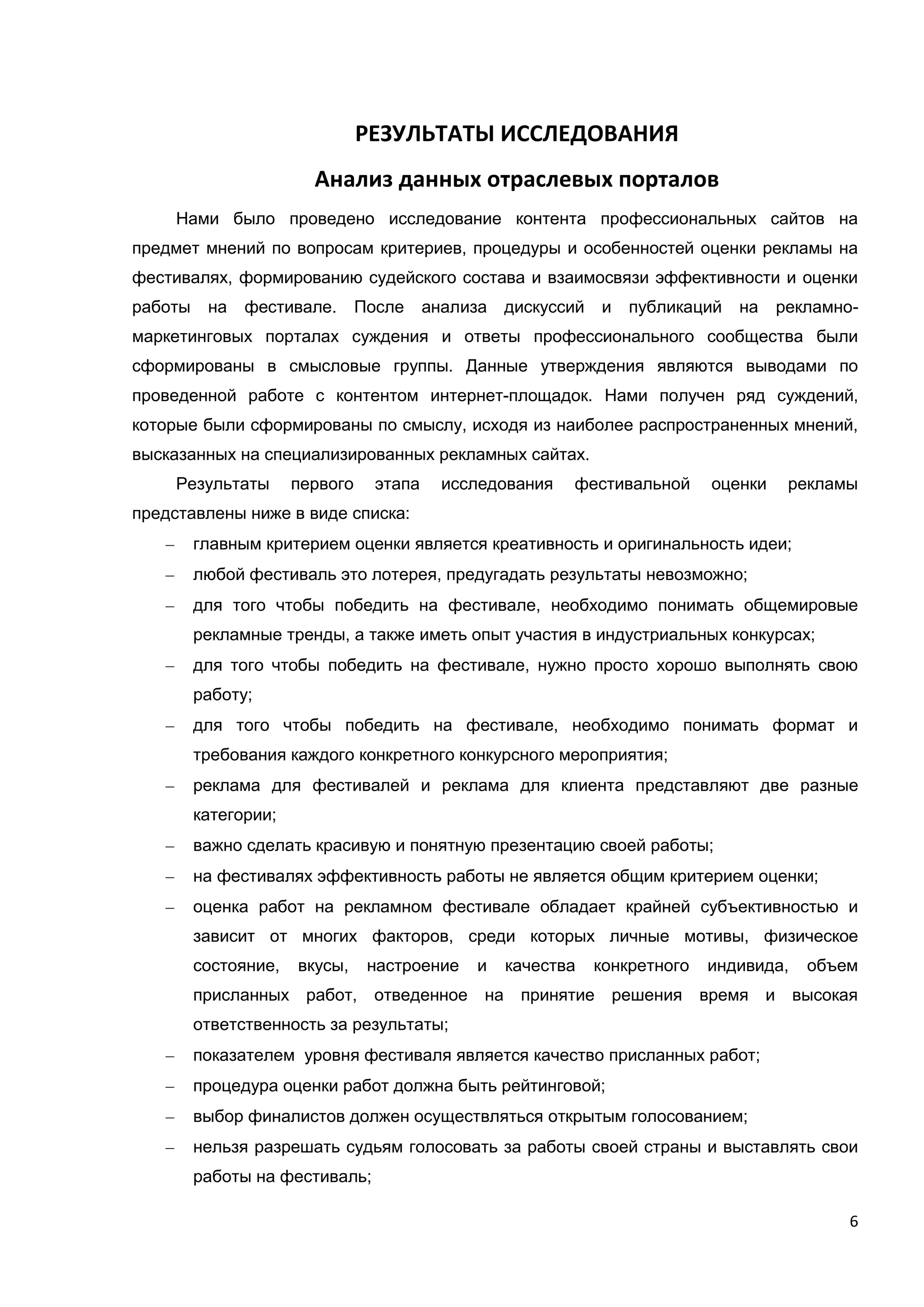 6
РЕЗУЛЬТАТЫ ИССЛЕДОВАНИЯ
Анализ данных отраслевых порталов
Нами было проведено исследование контента профессиональных сайтов на
предмет мнений по вопросам критериев, процедуры и особенностей оценки рекламы на
фестивалях, формированию судейского состава и взаимосвязи эффективности и оценки
работы на фестивале. После анализа дискуссий и публикаций на рекламно-
маркетинговых порталах суждения и ответы профессионального сообщества были
сформированы в смысловые группы. Данные утверждения являются выводами по
проведенной работе с контентом интернет-площадок. Нами получен ряд суждений,
которые были сформированы по смыслу, исходя из наиболее распространенных мнений,
высказанных на специализированных рекламных сайтах.
Результаты первого этапа исследования фестивальной оценки рекламы
представлены ниже в виде списка:
главным критерием оценки является креативность и оригинальность идеи;
любой фестиваль это лотерея, предугадать результаты невозможно;
для того чтобы победить на фестивале, необходимо понимать общемировые
рекламные тренды, а также иметь опыт участия в индустриальных конкурсах;
для того чтобы победить на фестивале, нужно просто хорошо выполнять свою
работу;
для того чтобы победить на фестивале, необходимо понимать формат и
требования каждого конкретного конкурсного мероприятия;
реклама для фестивалей и реклама для клиента представляют две разные
категории;
важно сделать красивую и понятную презентацию своей работы;
на фестивалях эффективность работы не является общим критерием оценки;
оценка работ на рекламном фестивале обладает крайней субъективностью и
зависит от многих факторов, среди которых личные мотивы, физическое
состояние, вкусы, настроение и качества конкретного индивида, объем
присланных работ, отведенное на принятие решения время и высокая
ответственность за результаты;
показателем уровня фестиваля является качество присланных работ;
процедура оценки работ должна быть рейтинговой;
выбор финалистов должен осуществляться открытым голосованием;
нельзя разрешать судьям голосовать за работы своей страны и выставлять свои
работы на фестиваль;
 