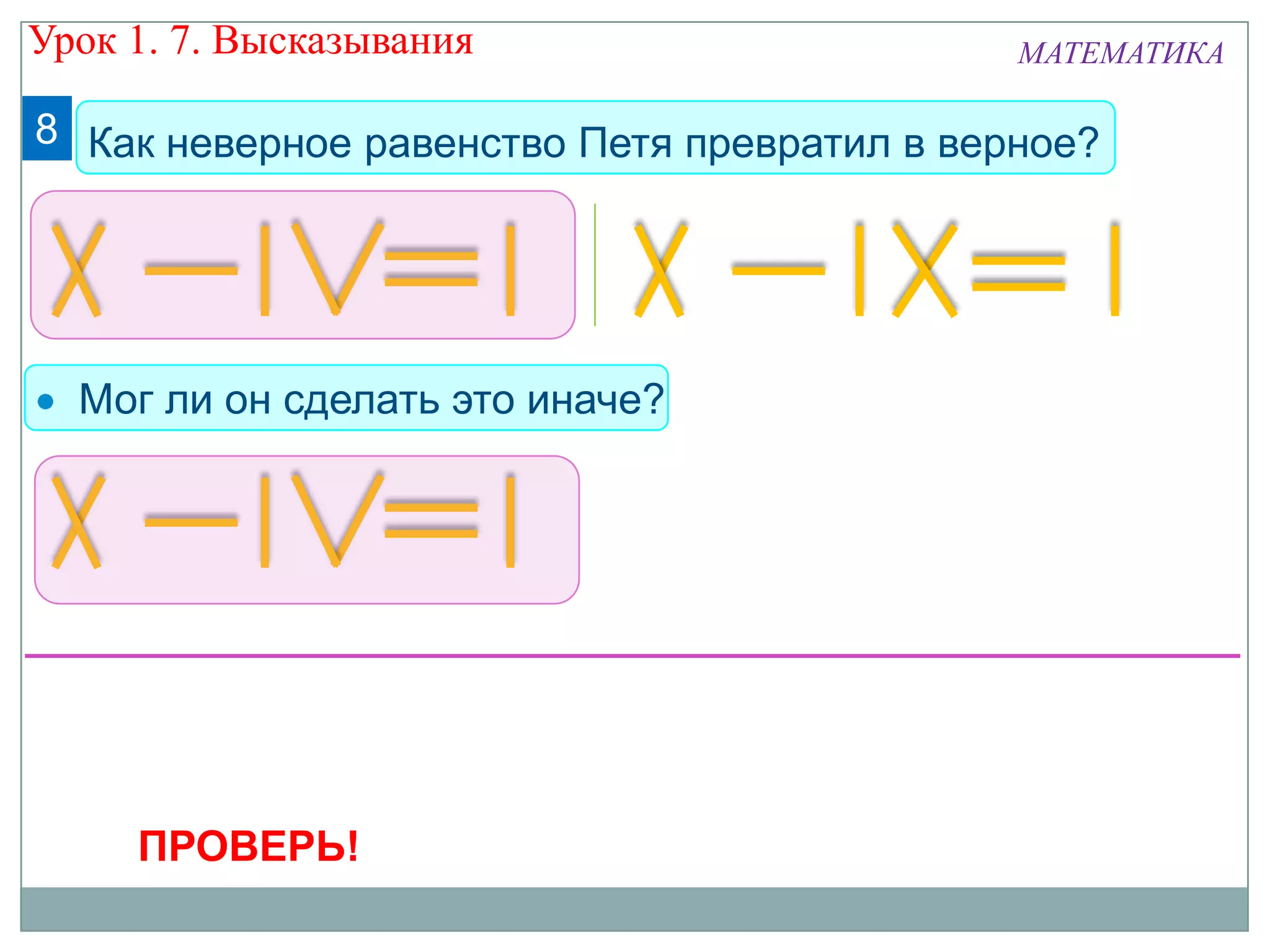8 Как неверное равенство Петя превратил в верное?
Мог ли он сделать это иначе?
ПРОВЕРЬ!
Урок 1. 7. Высказывания МАТЕМАТИКА
 