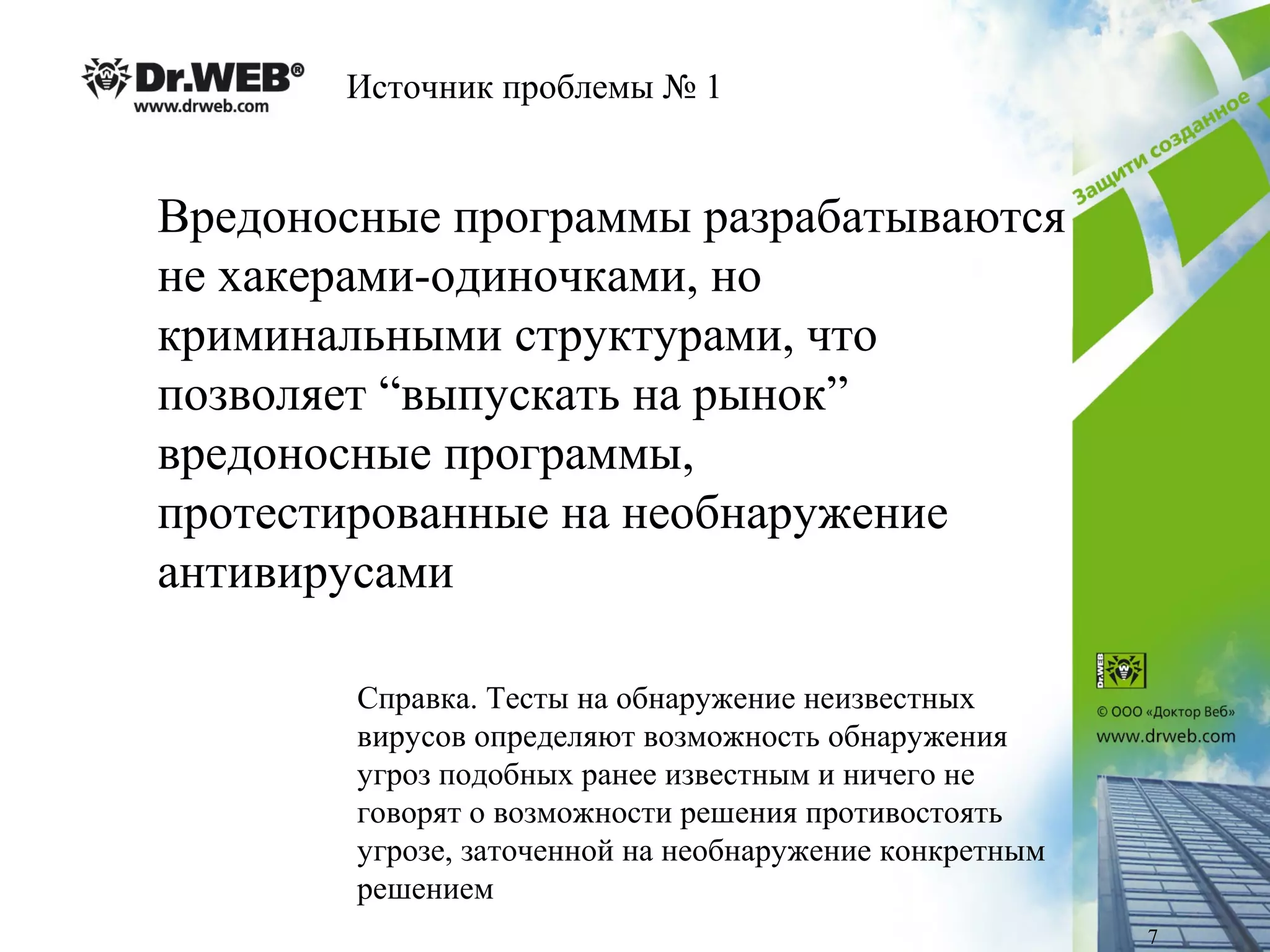 Источник проблемы № 1
Вредоносные программы разрабатываются
не хакерами-одиночками, но
криминальными структурами, что
позволяет “выпускать на рынок”
вредоносные программы,
протестированные на необнаружение
антивирусами
Справка. Тесты на обнаружение неизвестных
вирусов определяют возможность обнаружения
угроз подобных ранее известным и ничего не
говорят о возможности решения противостоять
угрозе, заточенной на необнаружение конкретным
решением
7
 