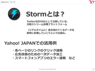 Stormについて
Privileged and Confidential 28
Stormとは？
Twitter社がOSSとして公開している、
分散ストリーム処理プラットフォーム
（リアルタイムに）逐次流れてくるデータを
即時に処理していこうという仕組み。
Yahoo! JAPANでの活用例
・各ページのリンクのクリック速報
・広告改善のための一次データ加工
・スマートフォンアプリのエラー速報 など
 