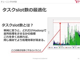 チューニングの内容
Privileged and Confidential 43
タスクslot数の最適化
タスクslot数とは？
単純に言うと、どれだけHadoopで
並列処理をさせるかの指標
これを多く出来れば、
同じ機材でより処理効率が高まる。
ここの高さを高くするということ
 