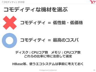 「コモディティ」が大切
Privileged and Confidential 48
コモディティな機材を選ぶ
コモディティ ＝ 低性能・低価格
ディスク：CPUコア数 メモリ：CPUコア数
これらの比率に特に注意して選定
HBase等、使うエコシステムは事前に考えておく
コモディティ ＝ 最高のコスパ
 