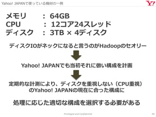 Yahoo! JAPANで使っている機材の一例
Privileged and Confidential 49
メモリ ： 64GB
CPU ： 12コア24スレッド
ディスク ： 3TB × 4ディスク
Yahoo! JAPANでも当初それに倣い構成を計画
ディスクIOがネックになると言うのがHadoopのセオリー
定期的な計測により、ディスクを重視しない（CPU重視）
のYahoo! JAPANの現在に合った構成に
処理に応じた適切な構成を選択する必要がある
 