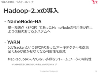 今後の展開の一つのケースとして
Privileged and Confidential 52
Hadoop-2.xの導入
単一障害点（SPOF）であったNameNodeの可用性が向上
より信頼のおけるシステムへ
・NameNode-HA
・YARN
JobTrackerというSPOFのあったアーキテクチャを改良
全くJobが動かせなくなる可能性を低減
MapReduceのみならない多様なフレームワークの可能性
※YARNの安定にはもう少し時間がかかりそうですが
 