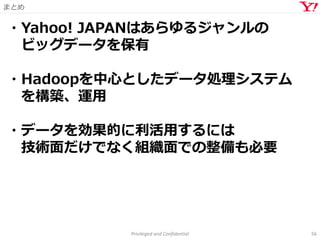 まとめ
Privileged and Confidential 56
・Yahoo! JAPANはあらゆるジャンルの
ビッグデータを保有
・Hadoopを中心としたデータ処理システム
を構築、運用
・データを効果的に利活用するには
技術面だけでなく組織面での整備も必要
 
