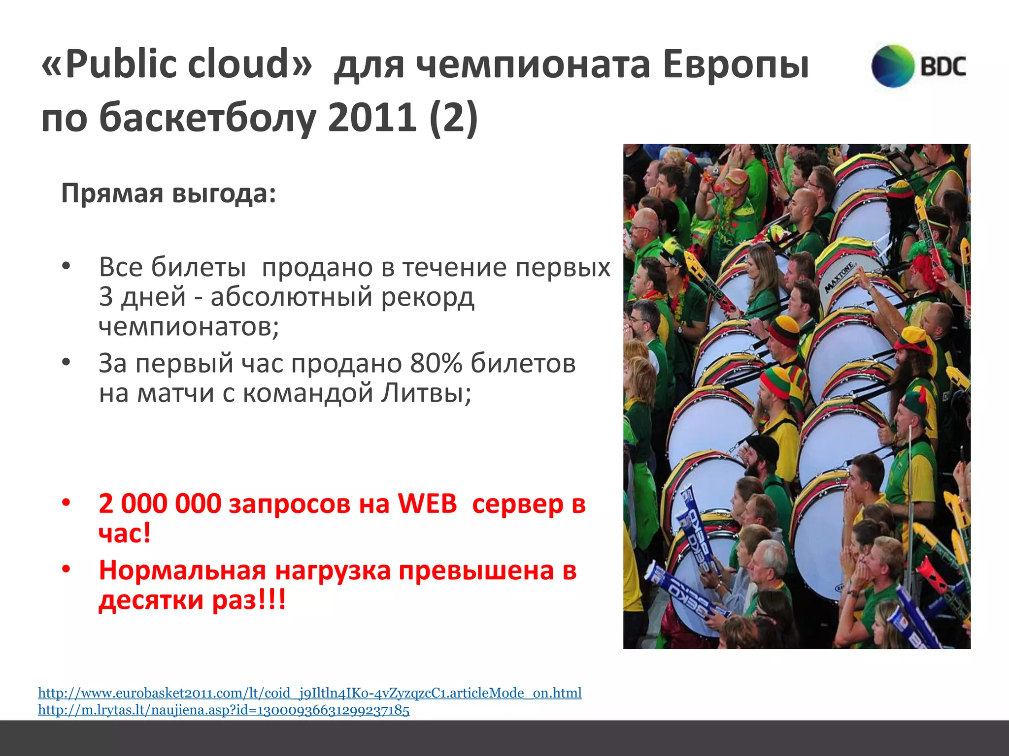 «Public cloud» для чемпионата Европы
по баскетболу 2011 (2)
Прямая выгода:
• Все билеты продано в течение первых
3 дней - абсолютный рекорд
чемпионатов;
• За первый час продано 80% билетов
нa матчи с командой Литвы;
• 2 000 000 запросов нa WEB сервер в
час!
• Нормальная нагрузка превышенa в
десятки раз!!!
http://www.eurobasket2011.com/lt/coid_j9Iltln4IKo-4vZyzqzcC1.articleMode_on.html
http://m.lrytas.lt/naujiena.asp?id=13000936631299237185
 