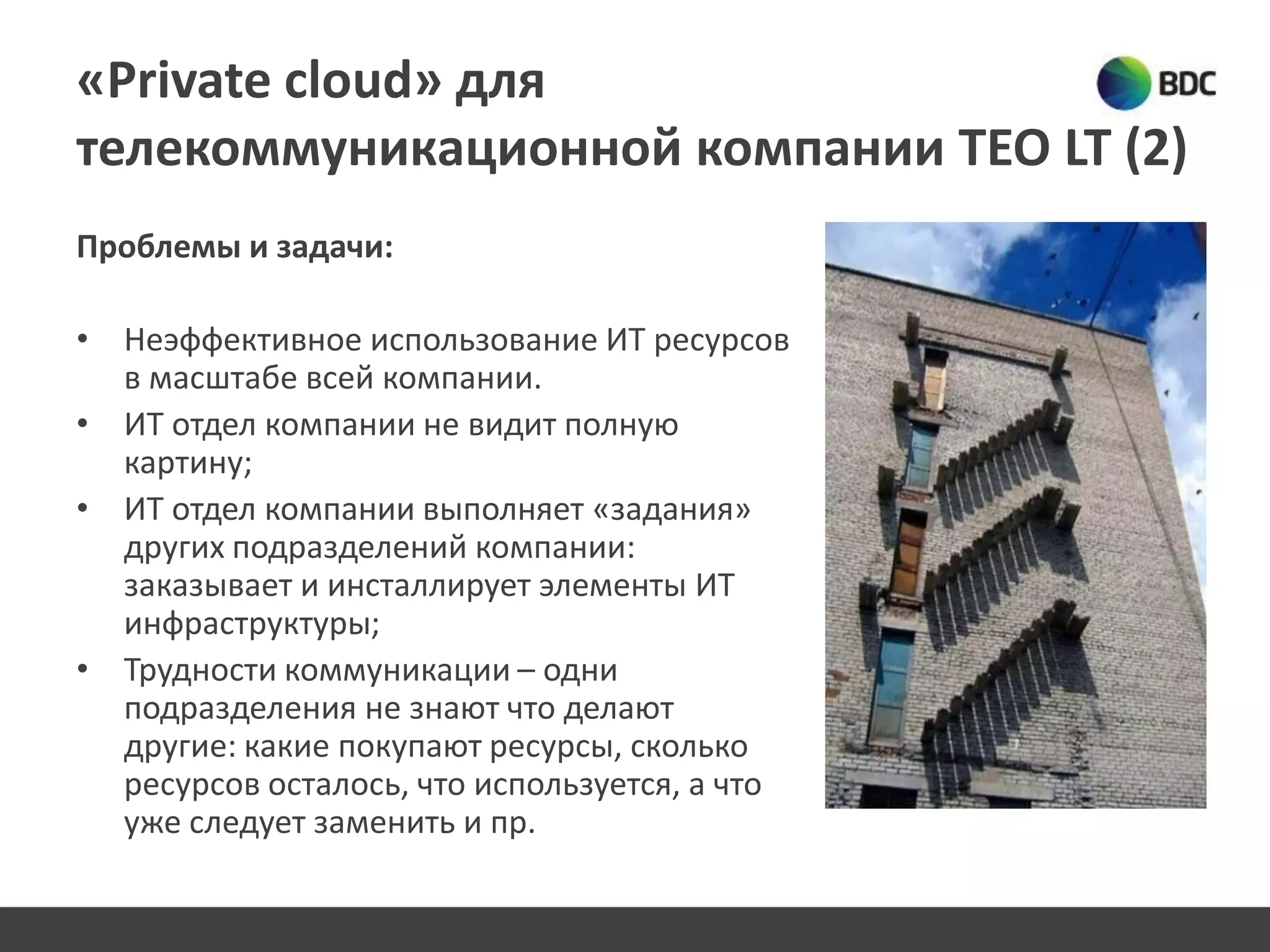 «Private cloud» для
телекоммуникационной компании TEO LT (2)
Проблемы и задачи:
• Неэффективное использование ИТ ресурсов
в масштабе всей компании.
• ИТ отдел компании не видит полную
картину;
• ИТ отдел компании выполняет «задания»
других подразделений компании:
заказывает и инсталлирует элементы ИТ
инфраструктуры;
• Трудности коммуникации – одни
подразделения не знают что делают
другие: какие покупают ресурсы, сколько
ресурсов осталось, что используется, а что
уже следует заменить и пр.
 
