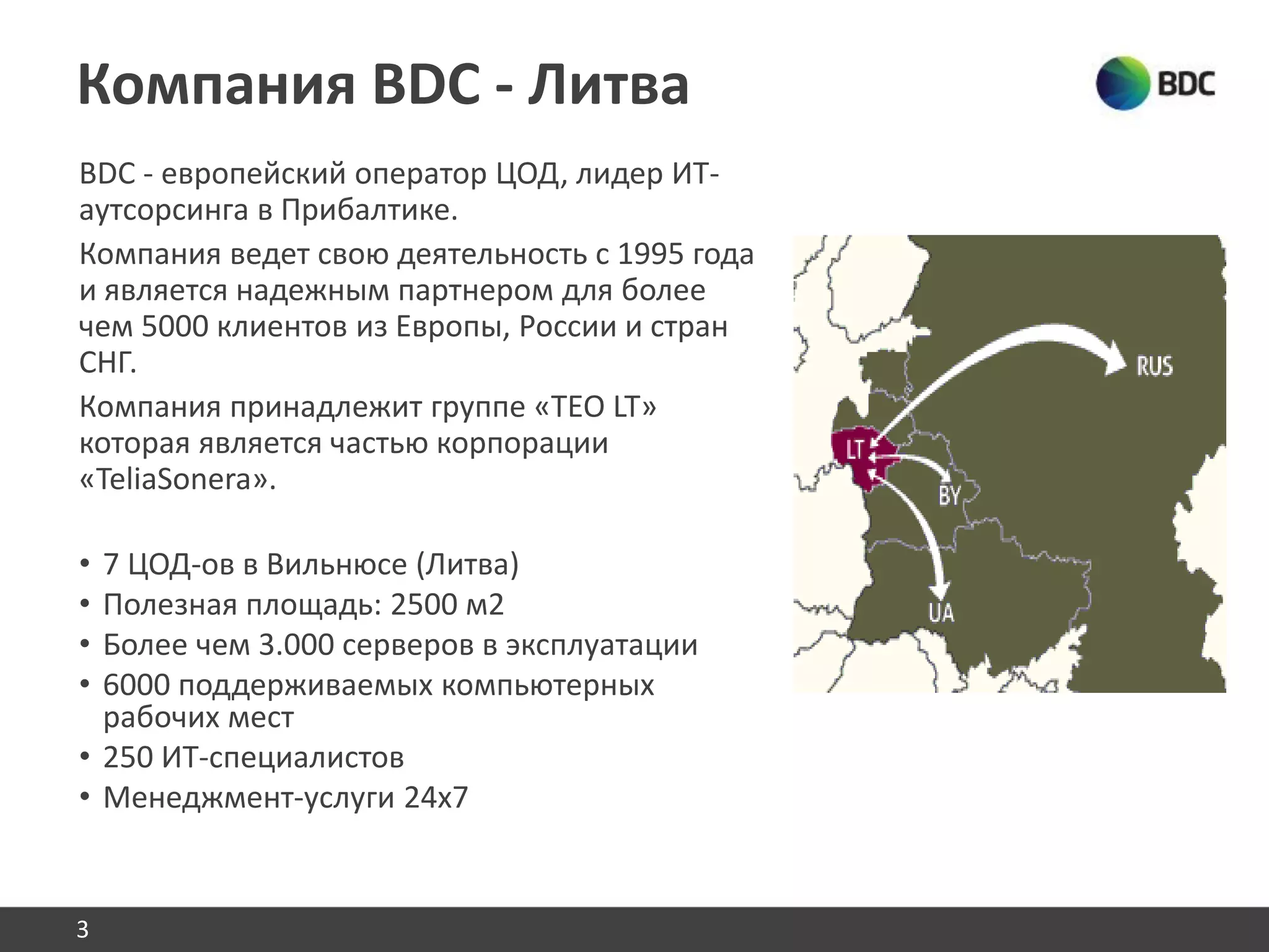 Компания BDC - Литва
BDC - европейский оператор ЦОД, лидер ИТ-
аутсорсинга в Прибалтике.
Компания ведет свою деятельность с 1995 года
и является надежным партнером для более
чем 5000 клиентов из Европы, России и стран
СНГ.
Компания принадлежит группе «TEO LT»
которая является частью корпорации
«TeliaSonera».
• 7 ЦОД-ов в Вильнюсе (Литва)
• Полезная площадь: 2500 м2
• Более чем 3.000 серверов в эксплуатации
• 6000 поддерживаемых компьютерных
рабочих мест
• 250 ИТ-специалистов
• Менеджмент-услуги 24x7
3
 