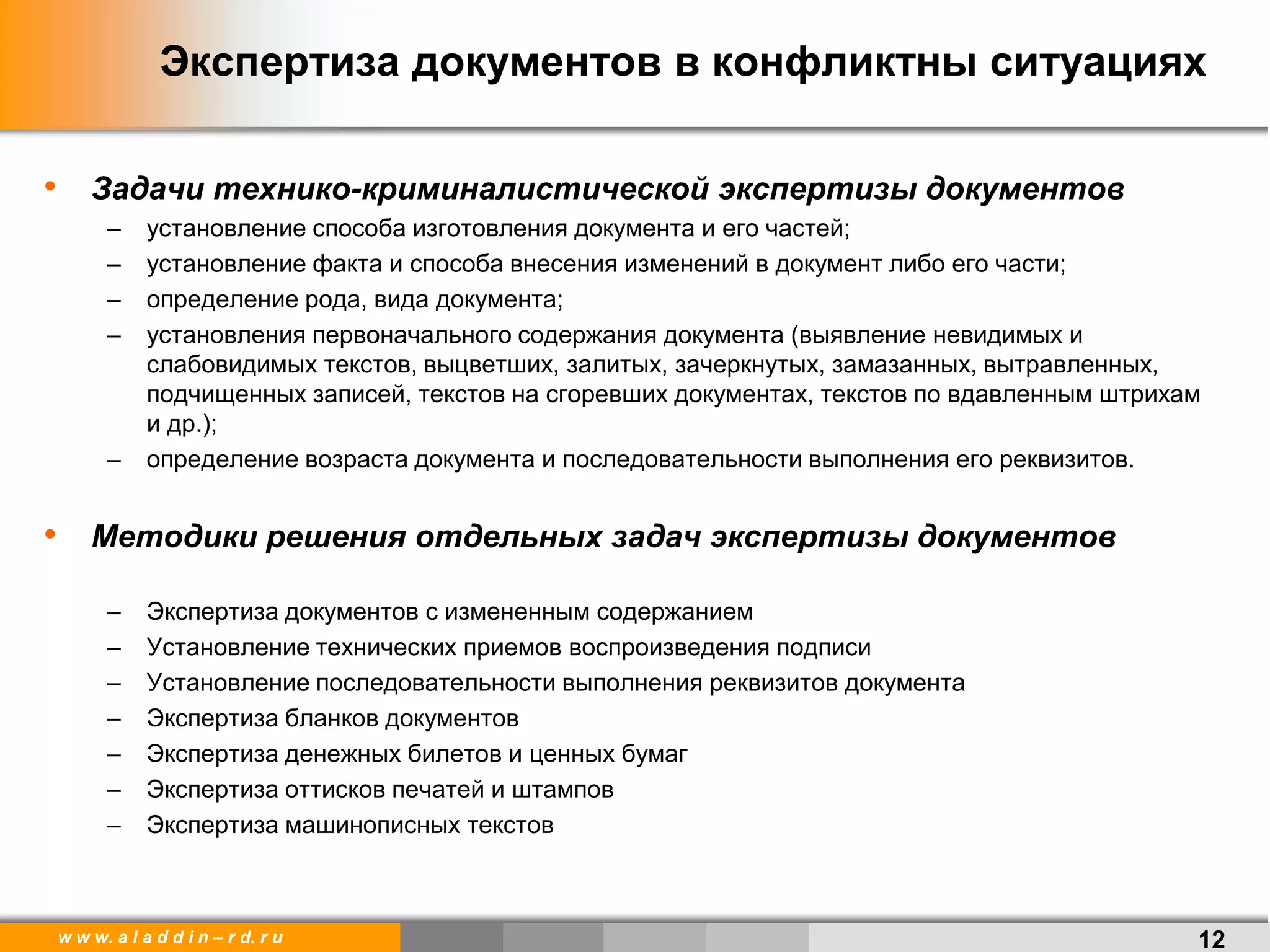 w w w. a l a d d i n – r d. r u 12
Экспертиза документов в конфликтны ситуациях
• Задачи технико-криминалистической экспертизы документов
– установление способа изготовления документа и его частей;
– установление факта и способа внесения изменений в документ либо его части;
– определение рода, вида документа;
– установления первоначального содержания документа (выявление невидимых и
слабовидимых текстов, выцветших, залитых, зачеркнутых, замазанных, вытравленных,
подчищенных записей, текстов на сгоревших документах, текстов по вдавленным штрихам
и др.);
– определение возраста документа и последовательности выполнения его реквизитов.
• Методики решения отдельных задач экспертизы документов
– Экспертиза документов с измененным содержанием
– Установление технических приемов воспроизведения подписи
– Установление последовательности выполнения реквизитов документа
– Экспертиза бланков документов
– Экспертиза денежных билетов и ценных бумаг
– Экспертиза оттисков печатей и штампов
– Экспертиза машинописных текстов
 