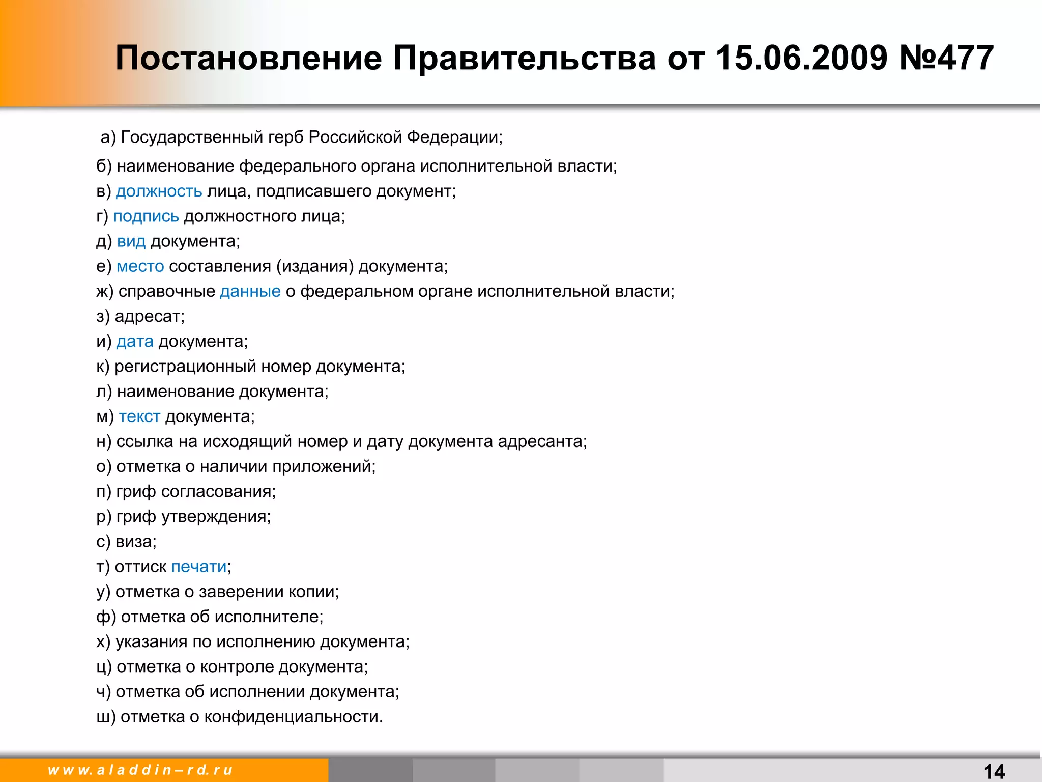 w w w. a l a d d i n – r d. r u
Постановление Правительства от 15.06.2009 №477
а) Государственный герб Российской Федерации;
б) наименование федерального органа исполнительной власти;
в) должность лица, подписавшего документ;
г) подпись должностного лица;
д) вид документа;
е) место составления (издания) документа;
ж) справочные данные о федеральном органе исполнительной власти;
з) адресат;
и) дата документа;
к) регистрационный номер документа;
л) наименование документа;
м) текст документа;
н) ссылка на исходящий номер и дату документа адресанта;
о) отметка о наличии приложений;
п) гриф согласования;
р) гриф утверждения;
с) виза;
т) оттиск печати;
у) отметка о заверении копии;
ф) отметка об исполнителе;
х) указания по исполнению документа;
ц) отметка о контроле документа;
ч) отметка об исполнении документа;
ш) отметка о конфиденциальности.
14
 