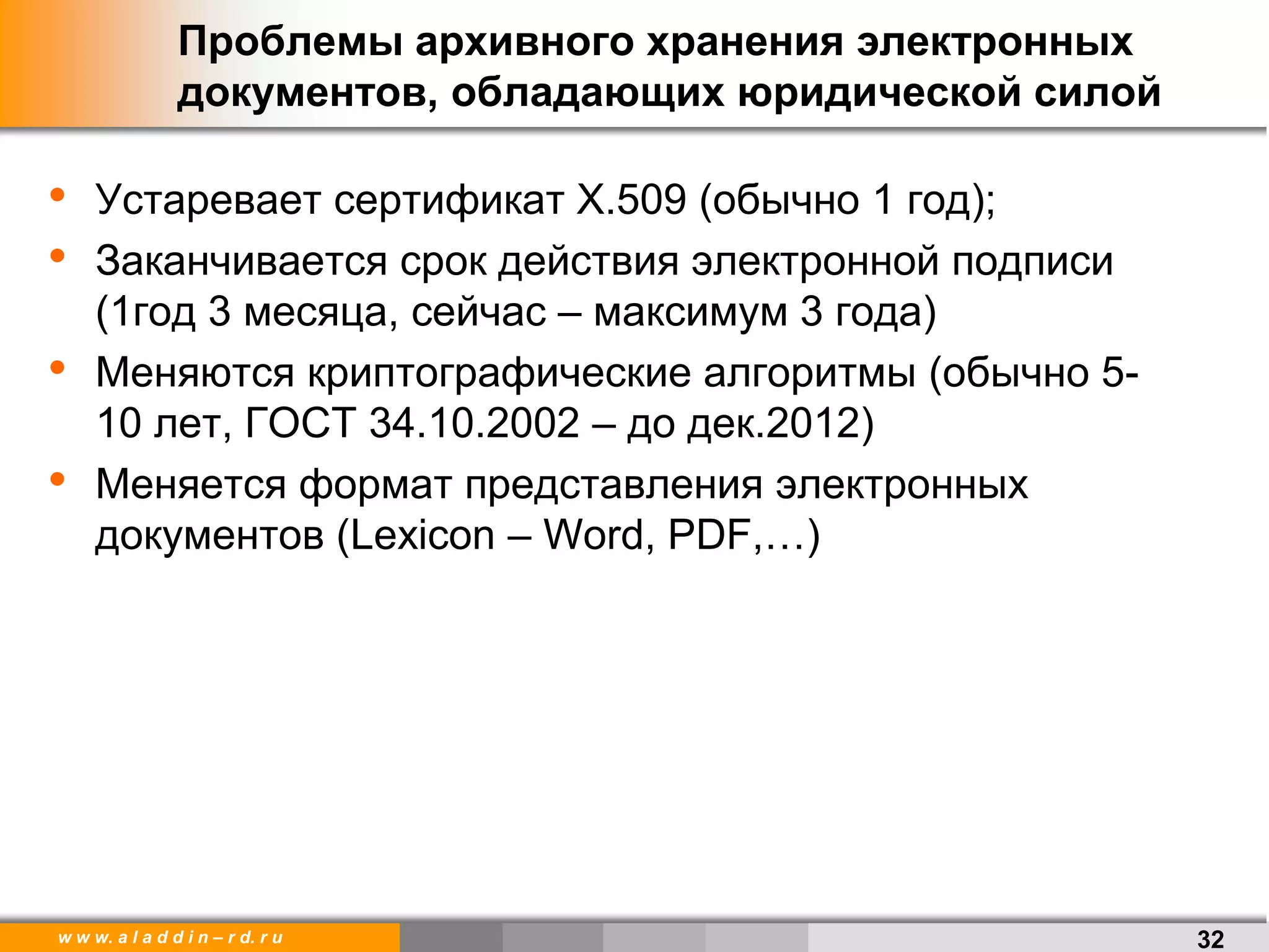 w w w. a l a d d i n – r d. r u
• Устаревает сертификат Х.509 (обычно 1 год);
• Заканчивается срок действия электронной подписи
(1год 3 месяца, сейчас – максимум 3 года)
• Меняются криптографические алгоритмы (обычно 5-
10 лет, ГОСТ 34.10.2002 – до дек.2012)
• Меняется формат представления электронных
документов (Lexicon – Word, PDF,…)
Проблемы архивного хранения электронных
документов, обладающих юридической силой
32
 