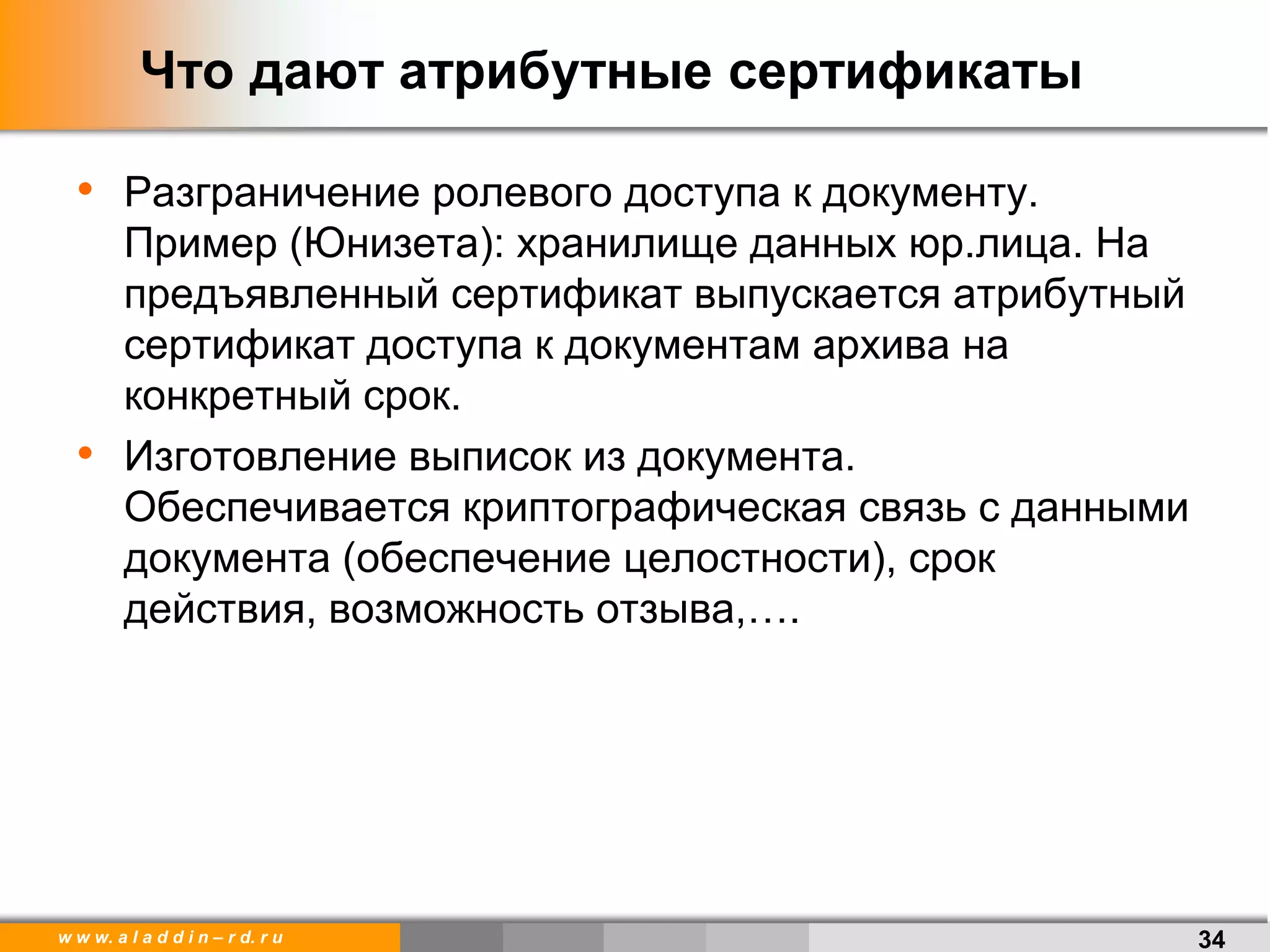 w w w. a l a d d i n – r d. r u
Что дают атрибутные сертификаты
• Разграничение ролевого доступа к документу.
Пример (Юнизета): хранилище данных юр.лица. На
предъявленный сертификат выпускается атрибутный
сертификат доступа к документам архива на
конкретный срок.
• Изготовление выписок из документа.
Обеспечивается криптографическая связь с данными
документа (обеспечение целостности), срок
действия, возможность отзыва,….
34
 