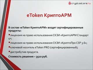 eToken КриптоАРМ
В состав «eToken КриптоАРМ» входят сертифицированные
продукты:
лицензия на право использования СКЗИ «КриптоАРМ Cтандарт
4»;
лицензия на право использования СКЗИ «КриптоПро CSP 3.6»;
ключевой носитель eToken PRO (сертифицированный);
дистрибутив продукта.
Стоимость решения – 3510 руб.
 