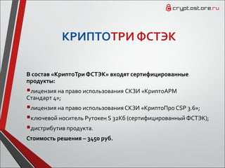 КРИПТОТРИ ФСТЭК
В состав «КриптоТри ФСТЭК» входят сертифицированные
продукты:
лицензия на право использования СКЗИ «КриптоАРМ
Cтандарт 4»;
лицензия на право использования СКЗИ «КриптоПро CSP 3.6»;
ключевой носитель Рутокен S 32Кб (сертифицированный ФСТЭК);
дистрибутив продукта.
Стоимость решения – 3450 руб.
 