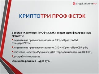 КРИПТОТРИ ПРОФ ФСТЭК
В состав «КриптоТри ПРОФ ФСТЭК» входят сертифицированные
продукты:
лицензия на право использования СКЗИ «КриптоАРМ
Cтандарт PRO»;
лицензия на право использования СКЗИ «КриптоПро CSP 3.6»;
ключевой носитель Рутокен S 32Кб (сертифицированный ФСТЭК);
дистрибутив продукта.
Стоимость решения – 4950 руб.
 