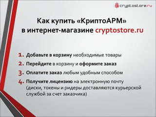 Как купить «КриптоАРМ»
в интернет-магазине cryptostore.ru
1. Добавьте в корзину необходимые товары
2. Перейдите в корзину и оформите заказ
3. Оплатите заказ любым удобным способом
4. Получите лицензию на электронную почту
(диски, токены и ридеры доставляются курьерской
службой за счет заказчика)
 