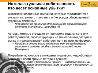 Интеллектуальная собственность.
Кто несет основные убытки?
Высокотехнологичные компании, которые сталкиваются с
рисками патентного троллинга и (не всегда обоснованных)
судебных претензий
– Что особенно критично для динамично развивающихся
секторов индустрии, например ИТ
Авторы, которые страдают от произвола издательств или
работодателей, паразитирующих на монопольном доступе к
рынку интеллектуальной собственности во всех ее формах.
– Проблема скорее всего сойдет на нет из-за быстрого
развития системы удобных микроплатежей через
Интернет
Потребители, которые вынуждены мириться с неудобствами
а иногда и нести прямые потери в деньгах
– Лучший (хотя и банальный) пример — мировые зоны DVD
– Установление драконовских норм приводит к массовому их
несоблюдению
 