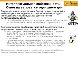 Интеллектуальная собственность.
Ответ на вызовы сегодняшнего дня.
Появление в ряде стран, включая Россию, «пиратских партий»,
добивающихся законодательного разрешения на свободное
использование интеллектуальной собственности в
некоммерческих целях
– Не забывайте, что всего четверть века назад «зеленые»
выглядели такими же политическими маргиналами
Рост популярности свободных лицензий и соответствующих
лицензионных договоров в разных секторах индустрии
– Это требует изменения моделей поведения и ведения
бизнеса, но новые модели уже доказали свою
жизнеспособность и во многих случаях экономически
оправданы
– Практика использования подобных лицензий началась в
области создания программного обеспечения, но вскоре
распространилась и на иные виды творческого труда
Оба пути являются революционными, но в первом случае используются традиционные
политические методы, а во втором — организационные и технологические
 