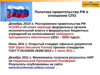 Декабрь 2010 г. Распоряжение правительства РФ
№2299-р «О плане перехода федеральных органов
исполнительной власти и федеральных бюджетных
учреждений на использование свободного
программного обеспечения (2011 – 2015 годы)».
Июнь 2011 г. Открытый стандарт офисных документов
ODF (Open Document Format) признан стандартом
ГОСТ Р ИСО/МЭК 26300-2010 с 1 июня 2011 г.
Декабрь 2011 г. Минкомсвязь получила результаты НИР
по Национальной Программной Платформе.
Результаты опубликованы на сайте
www.linuxformat.ru/foss-russia/ .
Политика правительства РФ в
отношении СПО
 
