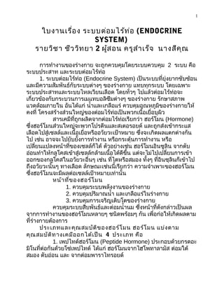 1
ใบงานเรื่อง ระบบต่อมไร้ท่อ (ENDOCRINE
SYSTEM)
รายวิชา ชีววิทยา 2 ผู้สอน ครูสำาเร็จ นางสีคุณ
การทำางานของร่างกาย จะถูกควบคุมโดยระบบควบคุม 2 ระบบ คือ
ระบบประสาท และระบบต่อมไร้ท่อ
1. ระบบต่อมไร้ท่อ (Endocrine System) เป็นระบบที่ยุ่งยากซับซ้อน
และมีความสัมพันธ์กับระบบต่างๆ ของร่างกาย แทบทุกระบบ โดยเฉพาะ
ระบบประสาทและระบบไหลเวียนเลือด โดยทั่วๆ ไปแล้วต่อมไร้ท่อจะ
เกี่ยวข้องกับกระบวนการเมแทบอลิซึมต่างๆ ของร่างกาย รักษาสภาพ
แวดล้อมภายใน อันได้แก่ นำ้าและเกลือแร่ ควบคุมอุณหภูมิของร่างกายให้
คงที่ โครงสร้างส่วนใหญ่ของต่อมไร้ท่อเป็นพวกเนื้อเยื่อบุผิว
สารเคมีที่ถูกผลิตจากต่อมไร้ท่อเรียกว่า ฮอร์โมน (Hormone)
ซึ่งฮอร์โมนส่วนใหญ่จะพวกโปรตีนและสเตอรอยด์ และถูกส่งเข้ากระแส
เลือดไปสู่เซลล์และเนื้อเยื่อหรืออวัยวะเป้าหมาย ซึ่งจะเกิดผลแตกต่างกัน
ไป เช่น อาจจะไปยับยั้งการทำางาน หรือกระตุ้นการทำางาน หรือ
เปลี่ยนแปลงหน้าที่ของเซลล์ก็ได้ ตัวอย่างเช่น ฮอร์โมนอินซูลิน จากตับ
อ่อนทำาให้กลูโคสเข้าสู่เซลล์กล้ามเนื้อได้ดีขึ้น แต่จะไม่ไปเปลี่ยนการเข้า
ออกของกลูโคสในอวัยวะอื่นๆ เช่น ที่ไตหรือสมอง ทั้งๆ ที่อินซุลินก็เข้าไป
ถึงอวัยวะนั้นๆ ทางเลือด ลักษณะเช่นนี้เรียกว่า ความจำาเพาะของฮอร์โมน
ซึ่งฮอร์โมนจะมีผลต่อเซลล์เป้าหมายเท่านั้น
หน้าที่ของฮอร์โมน
1. ควบคุมระบบพลังงานของร่างกาย
2. ควบคุมปริมาณนำ้า และเกลือแร่ในร่างกาย
3. ควบคุมการเจริญเติบโตของร่างกาย
ควบคุมระบบสืบพันธ์และต่อมนำ้านม ซึ่งหน้าที่ดังกล่าวเป็นผล
จากการทำางานของฮอร์โมนหลายๆ ชนิดพร้อมๆ กัน เพื่อก่อให้เกิดผลตาม
ที่ร่างกายต้องการ
ประเภทและคุณสมบัติของฮอร์โมน ฮอร์โมน แบ่งตาม
คุณสมบัติทางเคมีออกได้เป็น 4 ประเภท คือ
1. เพปไทด์ฮอร์โมน (Peptide Hormone) ประกอบด้วยกรดอะ
มิโนที่ต่อกันด้วยโซ่เพปไทด์ ได้แก่ ฮอร์โมนจากไฮโพทาลามัส ต่อมใต้
สมอง ตับอ่อน และ จากต่อมพาราไทรอยด์
 