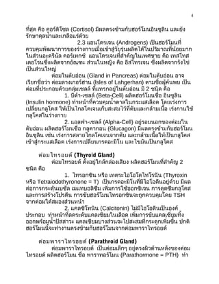 4
ที่สุด คือ คอร์ติโซล (Cortisol) มีผลตรงข้ามกับฮอร์โมนอินซูลิน และยัง
รักษาดุลนำ้าและเกลือแร่ด้วย
2.3 แอนโดรเจน (Androgens) เป็นฮอร์โมนที่
ควบคุมพัฒนาการของร่างกายเมื่อเข้าสู่วัยรุ่นผลิตได้ในปริมาณที่น้อยมาก
ในส่วนอะดรีนัล คอร์เทกซ์ แอนโดรเจนที่สำาคัญในเพศชาย คือ เทสโทส
เตอโรนซึ่งผลิตจากอัณฑะ ส่วนในหญิง คือ อีสโทรเจน ซึ่งผลิตจากรังไข่
เป็นส่วนใหญ่
ต่อมในตับอ่อน (Gland in Pancreas) ต่อมในตับอ่อน อาจ
เรียกชื่อว่า ต่อมลางเกอร์ฮาน (lsles of Lahgerhan) ตามชื่อผู้ค้นพบ เป็น
ต่อมที่ประกอบด้วยกลุ่มเซลล์ ที่แทรกอยู่ในตับอ่อน มี 2 ชนิด คือ
1. บีต้า-เซลล์ (Beta-Cell) ผลิตฮอร์โมนชื่อ อินซูลิน
(Insulin hormone) ทำาหน้าที่ควบคุมนำ้าตาลในกระแสเลือด โดยเร่งการ
เปลี่ยนกลูโคส ให้เป็นไกลโคเจนเก็บสะสมไว้ที่ตับและกล้ามเนื้อ เร่งกานใช้
กลูโคสในร่างกาย
2. แอลฟา-เซลล์ (Alpha-Cell) อยู่รอบนอกของต่อมใน
ตับอ่อน ผลิตฮอร์โมนชื่อ กลูคากอน (Glucagon) มีผลตรงข้ามกับฮอร์โมน
อินซูลิน เช่น เร่งการสลายไกลโคเจนจากตับ และกล้ามเนื้อให้เป็นกลูโคส
เข้าสู่กระแสเลือด เร่งการเปลี่ยนกรดอะมิโน และไขมันเป็นกลูโคส
ต่อมไทรอยด์ (Thyroid Gland)
ต่อมไทรอยด์ ตั้งอยู่ใกล้กล่องเสียง ผลิตฮอร์โมนที่สำาคัญ 2
ชนิด คือ
1. ไทรอกซิน หรือ เทตระไอโอโดไทโรนีน (Thyroxin
หรือ Tetraiodothyronone = T) เป็นกรดอะมิโนที่มีไอโอดีนอยู่ด้วย มีผล
ต่อการกระตุ้นเบซัล เมแทบอลิซึม เพิ่มการใช้ออกซิเจน การดูดซึมกลูโคส
และการสร้างโปรตีน การขับฮอร์โมนไทรอกซินจะถูกควบคุมโดย TSH
จากต่อมใต้สมองส่วนหน้า
2. แคลซิโทนิน (Calcitonin) ไม่มีไอโอดีนเป็นองค์
ประกอบ ทำาหน้าที่ลดระดับแคลเซียมในเลือด เพิ่มการขับแคลเซี่ยมทิ้ง
ออกพร้อมนำ้าปัสสาวะ แคลเซียมบางส่วนจะไปสะสมที่กระดูกเพิ่มขึ้น ปกติ
ฮอร์โมนนี้จะทำางานตรงข้ามกับฮอร์โมนจากต่อมพาราไทรอยด์
ต่อมพาราไทรอยด์ (Parathroid Gland)
ต่อมพาราไทรอยด์ เป็นต่อมเล็กๆ อยู่ตรงผิวด้านหลังของต่อม
ไทรอยด์ ผลิตฮอร์โมน ชื่อ พาราทอร์โมน (Parathormone = PTH) ทำา
 