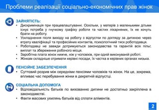 Соціально-економічне становище жінок в Україні
Проблеми реалізації соціально-економічних прав жінок
ЗАЙНЯТІСТЬ:
•  Дискримінація при працевлаштуванні. Оскільки, у матерів з маленькими дітьми
існує потреба у гнучкому графіку роботи та частих лікарняних, їх не хочуть
брати на роботу.
•  Ускладнення після виходу на роботу з відпустки по догляду за дитиною через
втрату кваліфікації та професійних контактів, психологічний тиск роботодавця.
•  Роботодавці не завжди дотримуються законодавства та гарантій всіх пільг,
виплат та збереження робочого місця.
•  Заробітна плата жінок нижче, ніж у чоловіків, при одній виконуваній роботі.
•  Жінкам складніше отримати керівні посади, їх частка в керівних органах низька.
ПЕНСІЙНЕ ЗАБЕЗПЕЧЕННЯ
•  Суттєвий розрив між середніми пенсіями чоловіків та жінок. На це, зокрема,
впливає час перебування жінки в декретній відпустці.
СОЦІАЛЬНА ДОПОМОГА
•  Відповідальність батьків по вихованню дитини не достатньо закріплена в
законодавстві.
•  Факти масових ухилянь батьків від сплати аліментів.
2
 