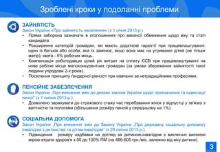 Соціально-економічне становище жінок в Україні
Зроблені кроки у подоланні проблеми
ЗАЙНЯТІСТЬ
Закон України «Про зайнятість населення» (з 1 січня 2013 р.)
•  Пряма заборона зазначати в оголошеннях про вакансії обмеження щодо віку та статі
кандидата.
•  Розширення категорій громадян, які мають додаткові гарантії при працевлаштуванні:
один із батьків або особа, яка їх замінює, якщо вона має на утриманні дітей (не тільки
матір); квота - 5% робочих місць.
•  Компенсація роботодавцю цілий рік витрат на сплату ЄСВ при працевлаштуванні на
нове робоче місце малоконкурентних громадян (за умови збереження зайнятості такої
людини упродовж 2-х років).
•  Посилення принципу ґендерної рівності при навчанні за нетрадиційними професіями.
ПЕНСІЙНЕ ЗАБЕЗПЕЧЕННЯ
Закон України „Про внесення змін до деяких законів України щодо призначення та індексації
пенсії” (з 1 липня 2013 р.).
•  Дозволено зарахувати до страхового стажу час перебування жінок у відпустці у зв’язку з
вагітністю та пологами (збільшення розміру пенсій у середньому на 1%).
СОЦІАЛЬНА ДОПОМОГА
Закон України „Про внесення змін до Закону України „Про державну соціальну допомогу
інвалідам з дитинства та дітям-інвалідам” (з 28 липня 2013 р.).
•  Підвищення розміру надбавки на догляд за дитиною-інвалідом з виключно високою
мірою втрати здоров'я з 50 до 100% ПМ (на 486-605 грн./міс. залежно від віку дитини).
3
 