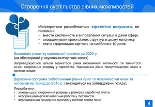 Соціально-економічне становище жінок в Україні
Створення суспільства рівних можливостей
Державна програма забезпечення рівних прав та можливостей жінок та
чоловіків на період до 2016 р. (знаходиться на затвердженні Уряду).
Передбачено:
•  заходи щодо скорочення розриву у розмірах заробітної плати;
•  інформаційно-роз’яснювальна робота у суспільстві;
•  впровадження ґендерних підходів у системі освіти тощо.
Концепція розвитку соціальної політики до 2023 р.
(на обговоренні у науково-експертних колах).
Запроваджуються цільові індикатори рівня економічної активності та зайнятості
жінок, скорочення розриву у зарплатах, підвищення рівня представництва жінок в
органах влади.
Міністерством розробляються стратегічні документи, які
покликані:
•  внести системність в виправлення ситуації в даній сфері,
•  скоординувати кроки різних структур в цьому напрямку,
•  стати «дорожньою картою» на найближчі 10 років.
44
 