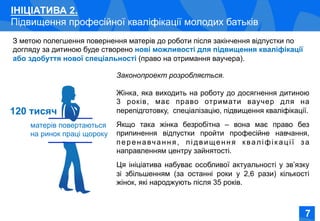 Соціально-економічне становище жінок в Україні
ІНІЦІАТИВА 2.
Підвищення професійної кваліфікації молодих батьків
З метою полегшення повернення матерів до роботи після закінчення відпустки по
догляду за дитиною буде створено нові можливості для підвищення кваліфікації
або здобуття нової спеціальності (право на отримання ваучера).
матерів повертаються
на ринок праці щороку
Законопроект розробляється.
Жінка, яка виходить на роботу до досягнення дитиною
3 років, має право отримати ваучер для на
перепідготовку, спеціалізацію, підвищення кваліфікації.
Якщо така жінка безробітна – вона має право без
припинення відпустки пройти професійне навчання,
перенавчання, підвищення кваліфік ації за
направленням центру зайнятості.
Ця ініціатива набуває особливої актуальності у зв’язку
зі збільшенням (за останні роки у 2,6 рази) кількості
жінок, які народжують після 35 років.
120 тисяч
77
 