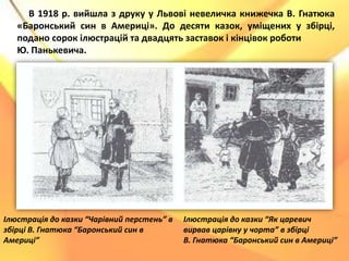 Ілюстрація до казки “Чарівний перстень” в
збірці В. Гнатюка “Баронський син в
Америці”
Ілюстрація до казки “Як царевич
вирвав царівну у чорта” в збірці
В. Гнатюка “Баронський син в Америці”
В 1918 р. вийшла з друку у Львові невеличка книжечка В. Гнатюка
«Баронський син в Америці». До десяти казок, уміщених у збірці,
подано сорок ілюстрацій та двадцять заставок і кінцівок роботи
Ю. Панькевича.
 