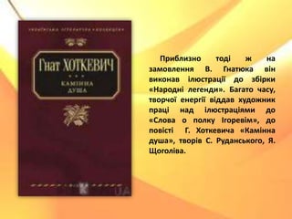 Приблизно тоді ж на
замовлення В. Гнатюка він
виконав ілюстрації до збірки
«Народні легенди». Багато часу,
творчої енергії віддав художник
праці над ілюстраціями до
«Слова о полку Ігоревім», до
повісті Г. Хоткевича «Камінна
душа», творів С. Руданського, Я.
Щоголіва.
 