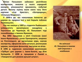 Юліан Панькевич займався релігійним
малярством, вносячи у нього народний
колорит, різноманітні орнаменти, побутові
деталі. Високу оцінку мали свого часу його
картини «Ісус Христос», «Богородиця»,
«Сільська Мадонна».
У 1890-х рр. він намалював іконостас до
церкви св. пророка Іллі у селі Боршів поблизу
Перемишлян.
Під час канікул у 1885 р. студенти Львівського
університету організували мандрівку з
Тернополя до Чернівців. Ю. Панькевич тоді
познайомився з Іваном Франком.
Від 1892 працював у місті Станіслав (нині
Івано-Франківськ) і селах Прикарпаття, зокрема
на Рогатинщині, де організував хори, навчав
малярству, оформляв хати-читальні, розписував
церкви, записував фольклор, виступав на вічах.
В 1896 р. художник намалював композицію
«Трійця» для церкви с. Іване-Золоте, що біля
Заліщиків. З 1898 р. працював у Львові в
«Товаристві для розвою руської штуки».
На світлині
Ю. Панькевич в окопах
над Стрипою з
невідомим
 