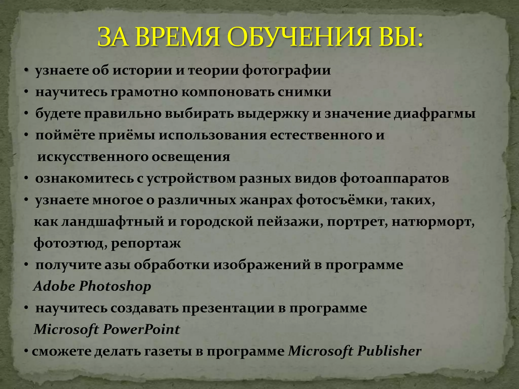 • узнаете об истории и теории фотографии
• научитесь грамотно компоновать снимки
• будете правильно выбирать выдержку и значение диафрагмы
• поймёте приёмы использования естественного и
искусственного освещения
• ознакомитесь с устройством разных видов фотоаппаратов
• узнаете многое о различных жанрах фотосъёмки, таких,
как ландшафтный и городской пейзажи, портрет, натюрморт,
фотоэтюд, репортаж
• получите азы обработки изображений в программе
Adobe Photoshop
• научитесь создавать презентации в программе
Microsoft PowerPoint
• сможете делать газеты в программе Microsoft Publisher
 