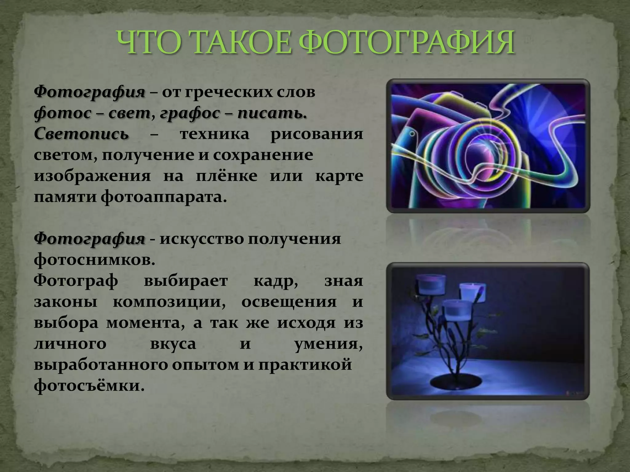 Фотография – от греческих слов
фотос – свет, графос – писать.
Светопись – техника рисования
светом, получение и сохранение
изображения на плёнке или карте
памяти фотоаппарата.
Фотография - искусство получения
фотоснимков.
Фотограф выбирает кадр, зная
законы композиции, освещения и
выбора момента, а так же исходя из
личного вкуса и умения,
выработанного опытом и практикой
фотосъёмки.
 