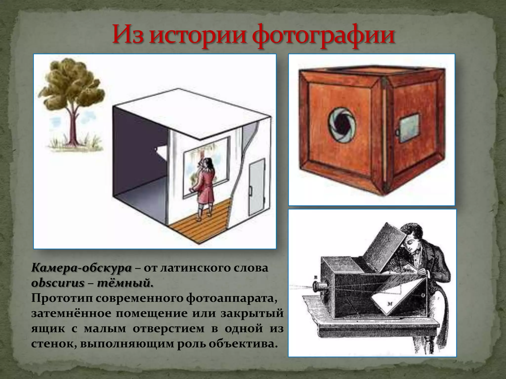 Камера-обскура – от латинского слова
obscurus – тёмный.
Прототип современного фотоаппарата,
затемнённое помещение или закрытый
ящик с малым отверстием в одной из
стенок, выполняющим роль объектива.
 
