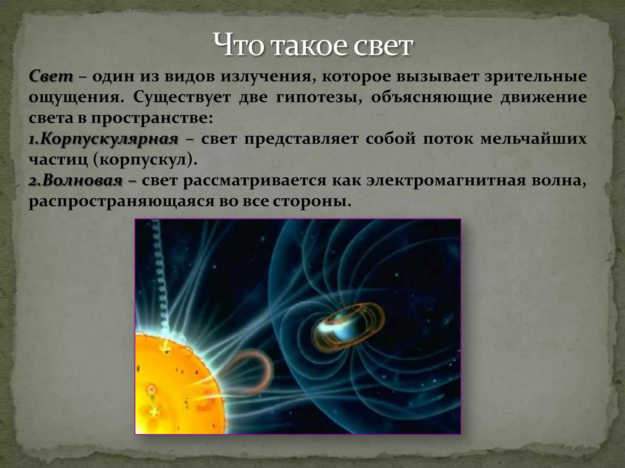 Свет – один из видов излучения, которое вызывает зрительные
ощущения. Существует две гипотезы, объясняющие движение
света в пространстве:
1.Корпускулярная – свет представляет собой поток мельчайших
частиц (корпускул).
2.Волновая – свет рассматривается как электромагнитная волна,
распространяющаяся во все стороны.
 
