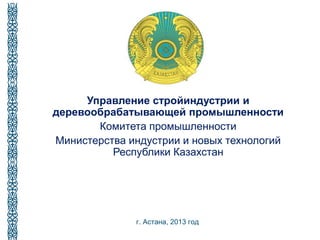 Управление стройиндустрии и
деревообрабатывающей промышленности
Комитета промышленности
Министерства индустрии и новых технологий
Республики Казахстан
г. Астана, 2013 год
 