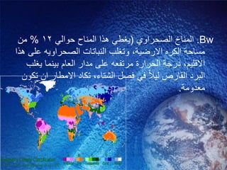 Bw.‫الصحراوي‬ ‫المناخ‬(ً‫حوال‬ ‫المناح‬ ‫هذا‬ ً‫ٌغط‬12%‫من‬
‫االرضٌة‬ ‫الكره‬ ‫مساحة‬,‫هذا‬ ‫على‬ ‫الصحراوٌه‬ ‫النباتات‬ ‫وتغلب‬
‫االقلٌم‬,‫ٌغلب‬ ‫بٌنما‬ ‫العام‬ ‫مدار‬ ‫على‬ ‫مرتفعه‬ ‫الحرارة‬ ‫درجة‬
‫الشتاء‬ ‫فصل‬ ً‫ف‬ ‫لٌال‬ ‫القارص‬ ‫البرد‬,‫تكون‬ ‫ان‬ ‫االمطار‬ ‫تكاد‬
‫معدومة‬.
 