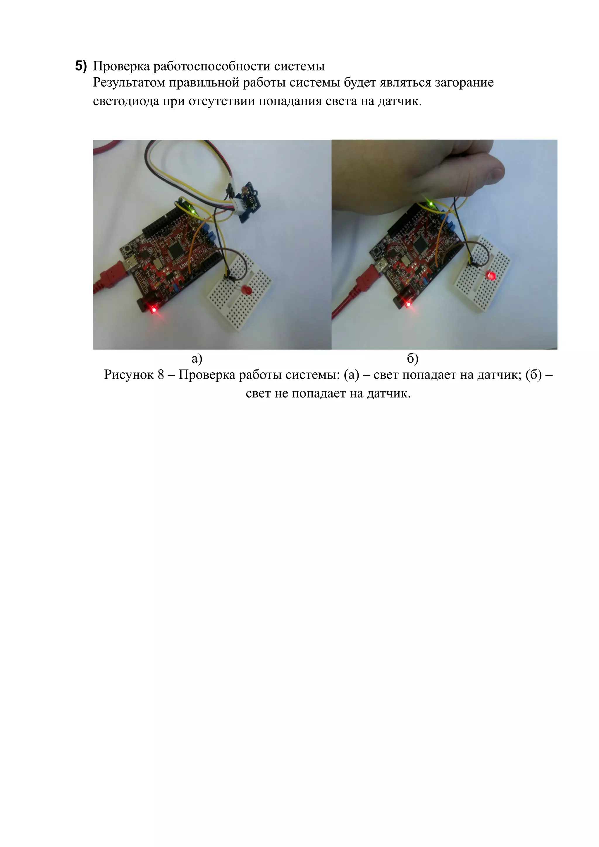 5) Проверка работоспособности системы
Результатом правильной работы системы будет являться загорание
светодиода при отсутствии попадания света на датчик.
а) б)
Рисунок 8 – Проверка работы системы: (а) – свет попадает на датчик; (б) –
свет не попадает на датчик.
 