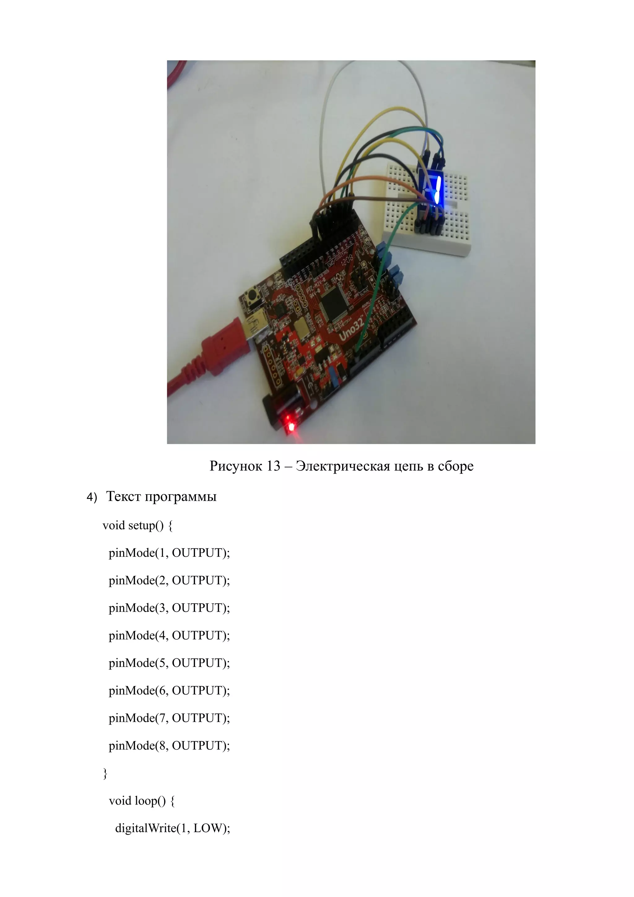 Рисунок 13 – Электрическая цепь в сборе
4) Текст программы
void setup() {
pinMode(1, OUTPUT);
pinMode(2, OUTPUT);
pinMode(3, OUTPUT);
pinMode(4, OUTPUT);
pinMode(5, OUTPUT);
pinMode(6, OUTPUT);
pinMode(7, OUTPUT);
pinMode(8, OUTPUT);
}
void loop() {
digitalWrite(1, LOW);
 